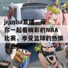 jrsnba直播，带你一起看精彩的NBA比赛，享受篮球的热情与激情！