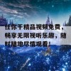 任你干精品视频免费，畅享无限视听乐趣，随时随地尽情观看！