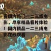 看国内热门一二三线电影，尽享精品看片体验！国内精品一二三线电影在线观看