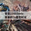 享受22055mtv带来的3s爱恋时光