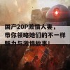 国产20P激情人妻，带你领略她们的不一样魅力与激情故事！