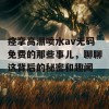 痉挛高潮喷水av无码免费的那些事儿，聊聊这背后的秘密和趣闻