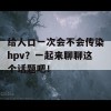 给人口一次会不会传染hpv？一起来聊聊这个话题吧！