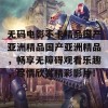 无码电影不卡精品国产亚洲精品国产亚洲精品，畅享无障碍观看乐趣，尽情欣赏精彩影片！