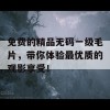 免费的精品无码一级毛片，带你体验最优质的观影享受！