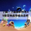 了解一下最新的性色AV麻豆映画传媒动态吧！