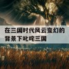 在三国时代风云变幻的背景下叱咤三国