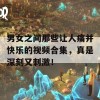 男女之间那些让人痛并快乐的视频合集，真是深刻又刺激！