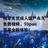 畅享无忧成人国产永久免费视频，59pao带来全新体验！