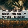 2021国产女精品视频网站，给你推荐几个国产好片，别错过哦！