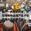 国产一的精彩内容，带你领略精品国产乱子伦的魅力与无限可能！