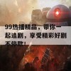 99热播精品，带你一起追剧，享受精彩好剧不停歇！