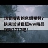 想看精彩的色纽视频？快来试试色纽ww精品视频7777吧！