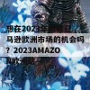 想在2023年把握亚马逊欧洲市场的机会吗？2023AMAZON欧洲站