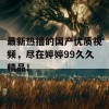 最新热播的国产优质视频，尽在婷婷99久久精品！