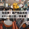 优质国产AⅤ内容，尽在这里！国产精品无码AⅤ一区二区，快来看看吧！