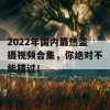 2022年国内最热盗摄视频合集，你绝对不能错过！