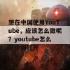 想在中国使用YouTube，应该怎么做呢？youtube怎么在中国打开