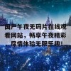 国产午夜无码片在线观看网站，畅享午夜精彩，尽情体验无限乐趣！