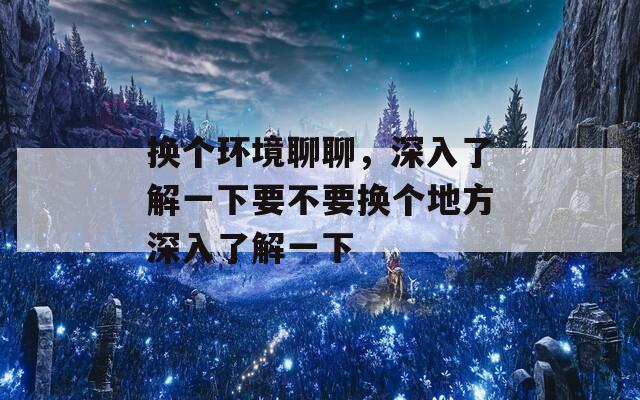 换个环境聊聊，深入了解一下要不要换个地方深入了解一下