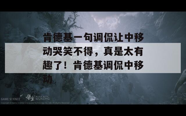 肯德基一句调侃让中移动哭笑不得，真是太有趣了！肯德基调侃中移动