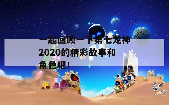 一起回顾一下第七龙神2020的精彩故事和角色吧！