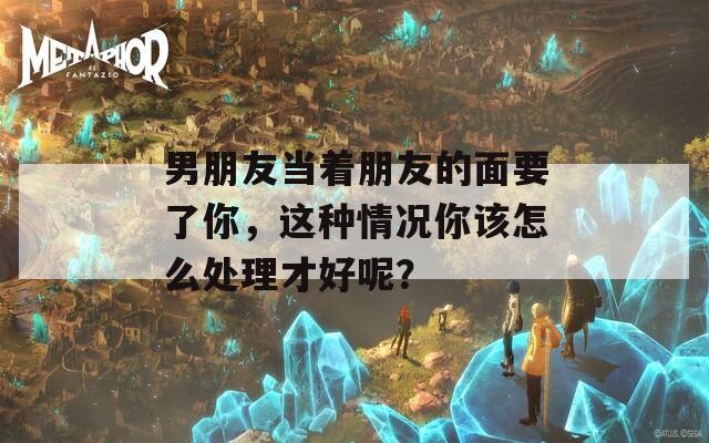 男朋友当着朋友的面要了你，这种情况你该怎么处理才好呢？