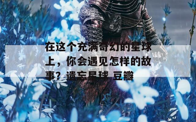 在这个充满奇幻的星球上，你会遇见怎样的故事？遗忘星球 豆瓣