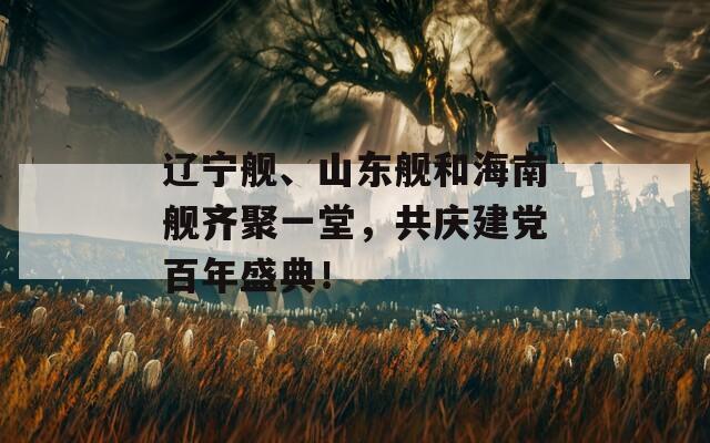 辽宁舰、山东舰和海南舰齐聚一堂，共庆建党百年盛典！