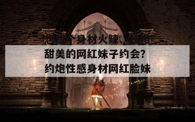 想找个身材火辣、长相甜美的网红妹子约会？约炮性感身材网红脸妹子