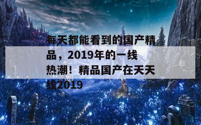 每天都能看到的国产精品，2019年的一线热潮！精品国产在天天线2019