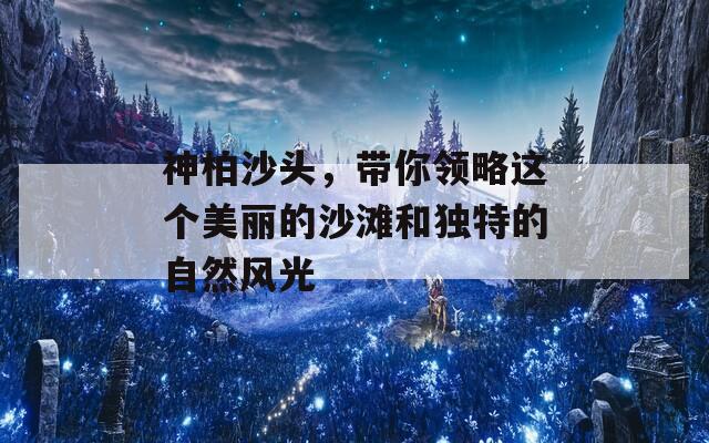 神柏沙头，带你领略这个美丽的沙滩和独特的自然风光