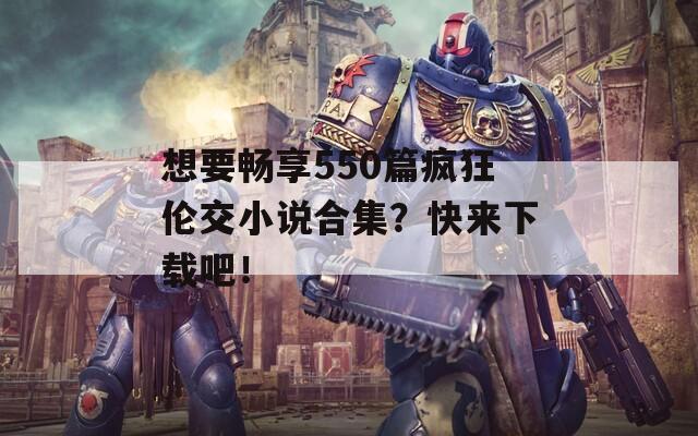 想要畅享550篇疯狂伦交小说合集？快来下载吧！