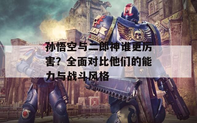 孙悟空与二郎神谁更厉害？全面对比他们的能力与战斗风格