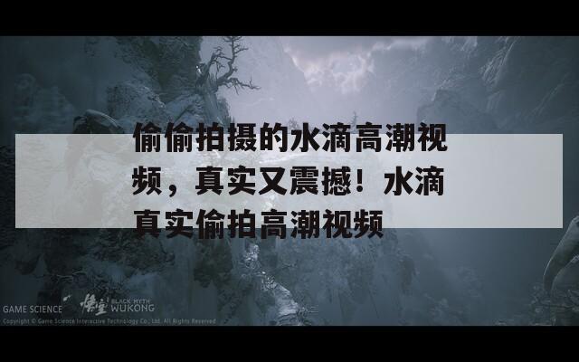 偷偷拍摄的水滴高潮视频，真实又震撼！水滴真实偷拍高潮视频