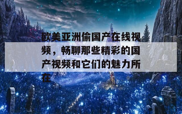 欧美亚洲偷国产在线视频，畅聊那些精彩的国产视频和它们的魅力所在