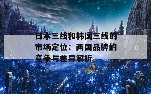 日本三线和韩国三线的市场定位：两国品牌的竞争与差异解析