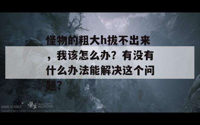 怪物的粗大h拔不出来，我该怎么办？有没有什么办法能解决这个问题？