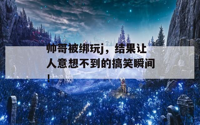 帅哥被绑玩j，结果让人意想不到的搞笑瞬间！