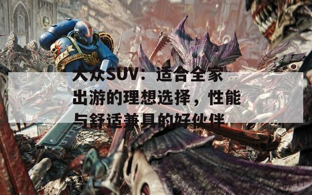 大众SUV：适合全家出游的理想选择，性能与舒适兼具的好伙伴