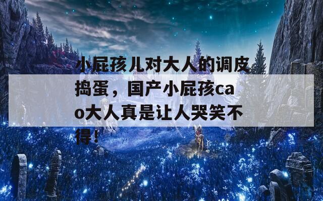 小屁孩儿对大人的调皮捣蛋，国产小屁孩cao大人真是让人哭笑不得！