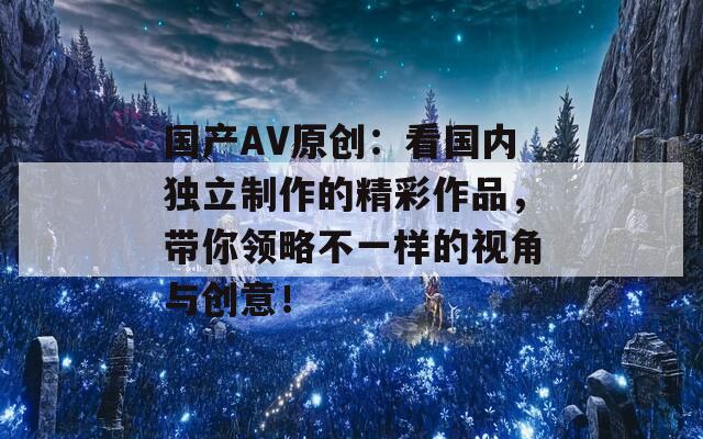 国产AV原创：看国内独立制作的精彩作品，带你领略不一样的视角与创意！