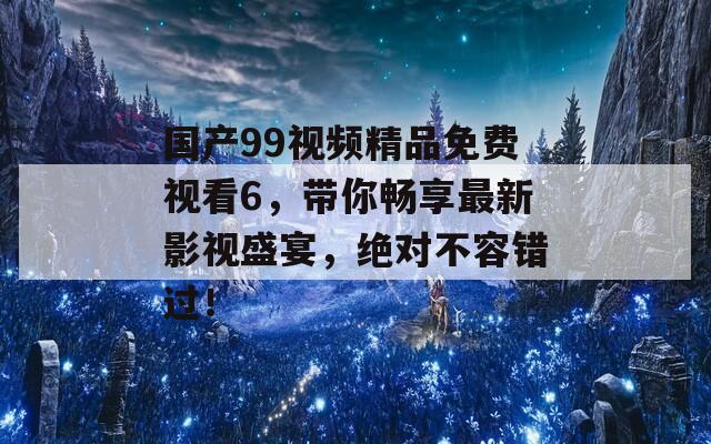 国产99视频精品免费视看6，带你畅享最新影视盛宴，绝对不容错过！