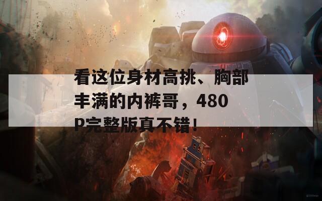 看这位身材高挑、胸部丰满的内裤哥，480P完整版真不错！