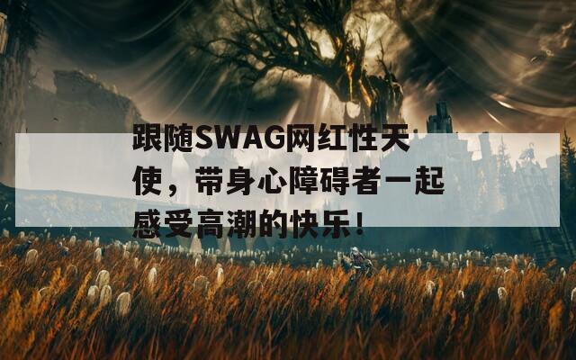 跟随SWAG网红性天使，带身心障碍者一起感受高潮的快乐！