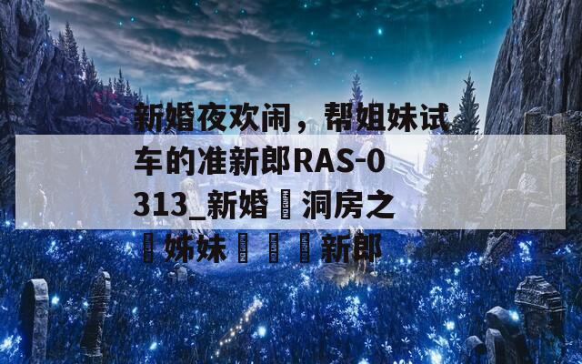 新婚夜欢闹，帮姐妹试车的准新郎RAS-0313_新婚鬧洞房之幫姊妹試車準新郎