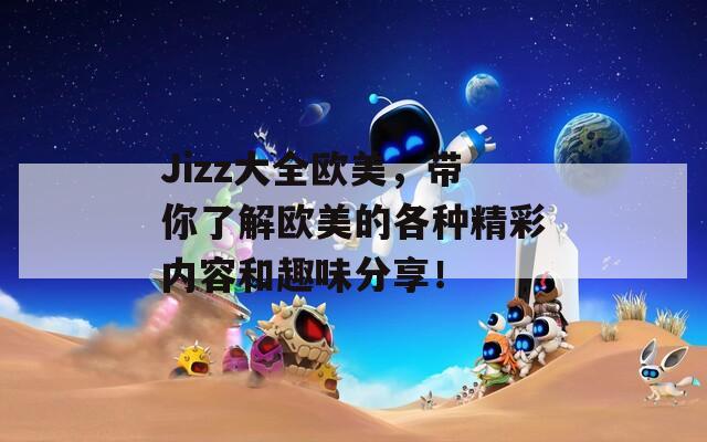 Jizz大全欧美，带你了解欧美的各种精彩内容和趣味分享！