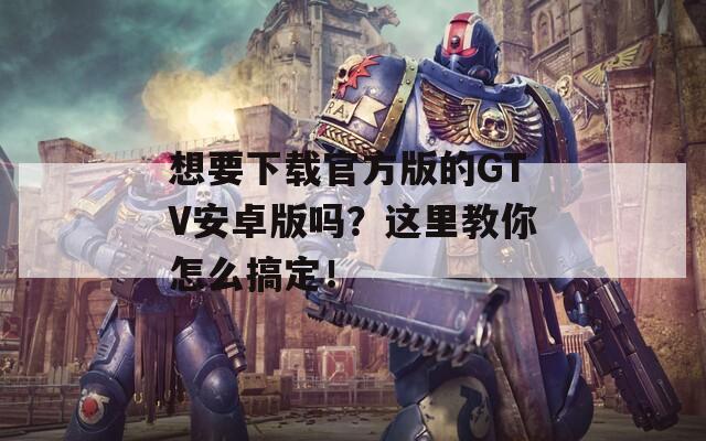 想要下载官方版的GTV安卓版吗？这里教你怎么搞定！