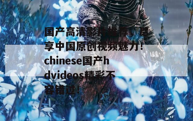 国产高清影片推荐，尽享中国原创视频魅力！chinese国产hdvideos精彩不容错过！