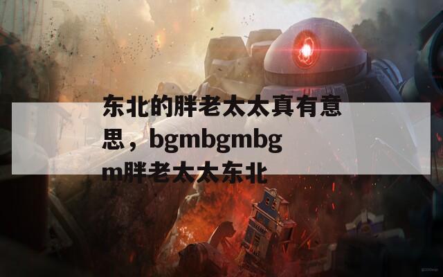 东北的胖老太太真有意思，bgmbgmbgm胖老太太东北